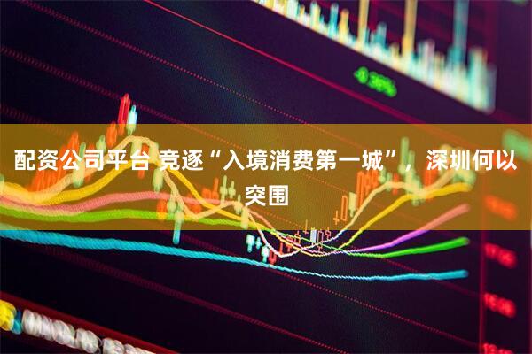 配资公司平台 竞逐“入境消费第一城”，深圳何以突围