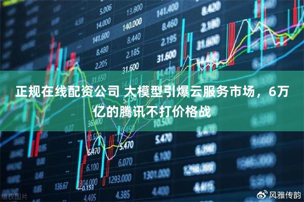 正规在线配资公司 大模型引爆云服务市场，6万亿的腾讯不打价格战