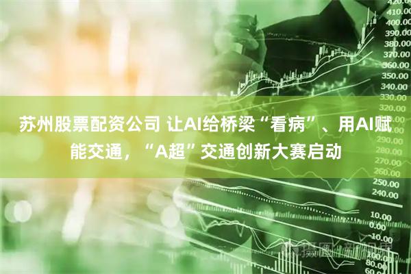 苏州股票配资公司 让AI给桥梁“看病”、用AI赋能交通，“A超”交通创新大赛启动