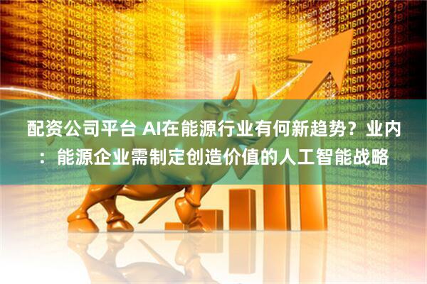 配资公司平台 AI在能源行业有何新趋势？业内：能源企业需制定创造价值的人工智能战略