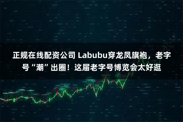 正规在线配资公司 Labubu穿龙凤旗袍，老字号“潮”出圈！这届老字号博览会太好逛