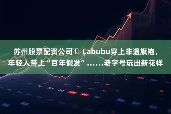 苏州股票配资公司 ​Labubu穿上非遗旗袍，年轻人带上“百年假发”……老字号玩出新花样