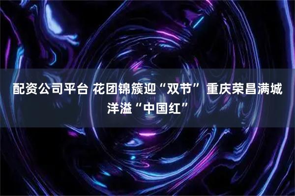 配资公司平台 花团锦簇迎“双节” 重庆荣昌满城洋溢“中国红”