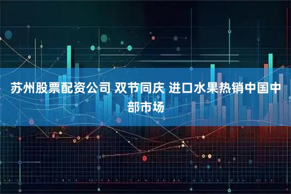 苏州股票配资公司 双节同庆 进口水果热销中国中部市场