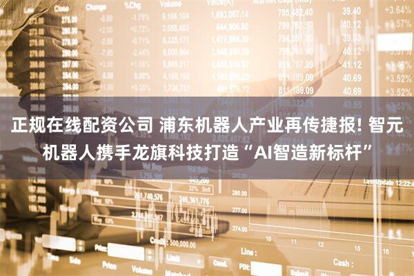 正规在线配资公司 浦东机器人产业再传捷报! 智元机器人携手龙旗科技打造“AI智造新标杆”